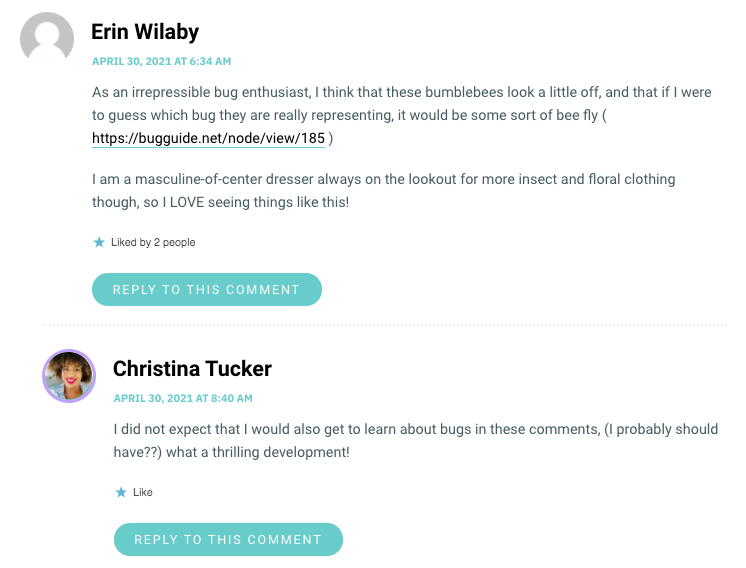 As an irrepressible bug enthusiast, I think that these bumblebees look a little off, and that if I were to guess which bug they are really representing, it would be some sort of bee fly ( https://bugguide.net/node/view/185 ) I am a masculine-of-center dresser always on the lookout for more insect and floral clothing though, so I LOVE seeing things like this!