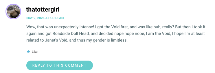 Wow, that was unexpectedly intense! I got the Void first, and was like huh, really? But then I took it again and got Roadside Doll Head, and decided nope nope nope, I am the Void, I hope I’m at least related to Janet’s Void, and thus my gender is limitless.