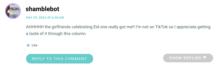 AHHHHH the girlfriends celebrating Eid one really got me!! I’m not on TikTok so I appreciate getting a taste of it through this column.