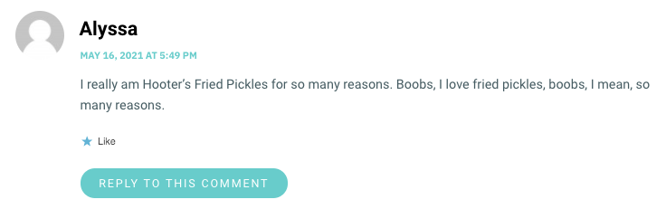 I really am Hooter’s Fried Pickles for so many reasons. Boobs, I love fried pickles, boobs, I mean, so many reasons.