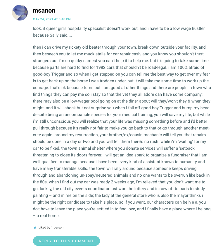 look, if queer girl’s hospitality specialist doesn’t work out, and i have to be a low wage hustler because Sally said, … then i can drive my rickety old beater through your town, break down outside your facility, and then beseech you to let me muck stalls for car repair cash, and you know you shouldn’t trust strangers but i’m so quirky earnest you can’t help it to help me. but it’s going to take some time because parts are hard to find for 1982 cars that shouldn’t be road-legal. i am 100% afraid of good-boy Trigger and so when i get stepped on you can tell me the best way to get over my fear is to get back up on the horse i was trodden under, but it will take me some time to work up the courage. that’s ok because turns out i am good at other things and there are people in town who find things they can pay me so i stay so that the vet they all adore can have some company; there may also be a low-wager pool going on at the diner about will they/won’t they & when they might. and it will shock but not surprise you when i fall off good-boy Trigger and bump my head. despite being an uncompatible species for your medical training, you will save my life, but while i’m still unconscious you will realize that your life was missing something before and i’d better pull through because it’s really not fair to make you go back to that or go through another meet-cute again. around my resurrection, your brother/ex/cousin mechanic will tell you that repairs should be done in a day or two and you will tell them there’s no rush. while i’m ‘waiting’ for my car to be fixed, the town animal shelter where you donate services will suffer a ‘setback’ threatening to close its doors forever. i will get an idea spark to organize a fundraiser that i am well-qualified to manage because i have been every kind of assistant known to humanity and have many transferable skills. the town will rally around because someone keeps driving through and abandoning un-spay/neutered animals and no one wants to be overrun like back in the 80s. when i find out my car was ready 2 weeks ago, i’m relieved that you don’t want me to go. luckily, the old city events coordinator just won the lottery and is now off to paris to study painting – and mime on the side; the lady at the general store who is also the mayor thinks i might be the right candidate to take his place. so if you want, our characters can be h e a, you do’t have to leave the place you’re settled in to find love, and i finally have a place where i belong – a real home.