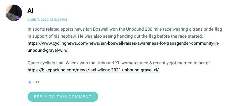 In sports related sports news Ian Boswell won the Unbound 200 mile race wearing a trans pride flag in support of his nephew. He was also seeing handing out the flag before the race started. https://www.cyclingnews.com/news/ian-boswell-raises-awareness-for-transgender-community-in-unbound-gravel-win/ Queer cyclists Lael Wilcox won the Unbound XL women’s race & recently got married to her gf. https://bikepacking.com/news/lael-wilcox-2021-unbound-gravel-xl/