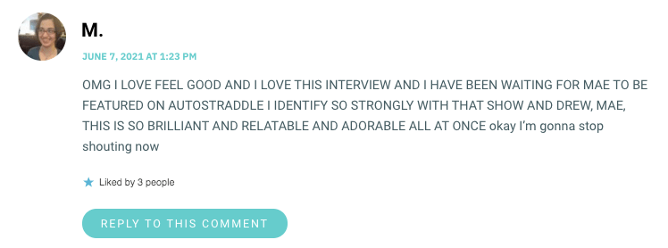 OMG I LOVE FEEL GOOD AND I LOVE THIS INTERVIEW AND I HAVE BEEN WAITING FOR MAE TO BE FEATURED ON AUTOSTRADDLE I IDENTIFY SO STRONGLY WITH THAT SHOW AND DREW, MAE, THIS IS SO BRILLIANT AND RELATABLE AND ADORABLE ALL AT ONCE okay I’m gonna stop shouting now