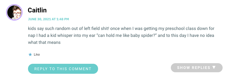 kids say such random out of left field shit! once when I was getting my preschool class down for nap I had a kid whisper into my ear “can hold me like baby spider?” and to this day I have no idea what that means