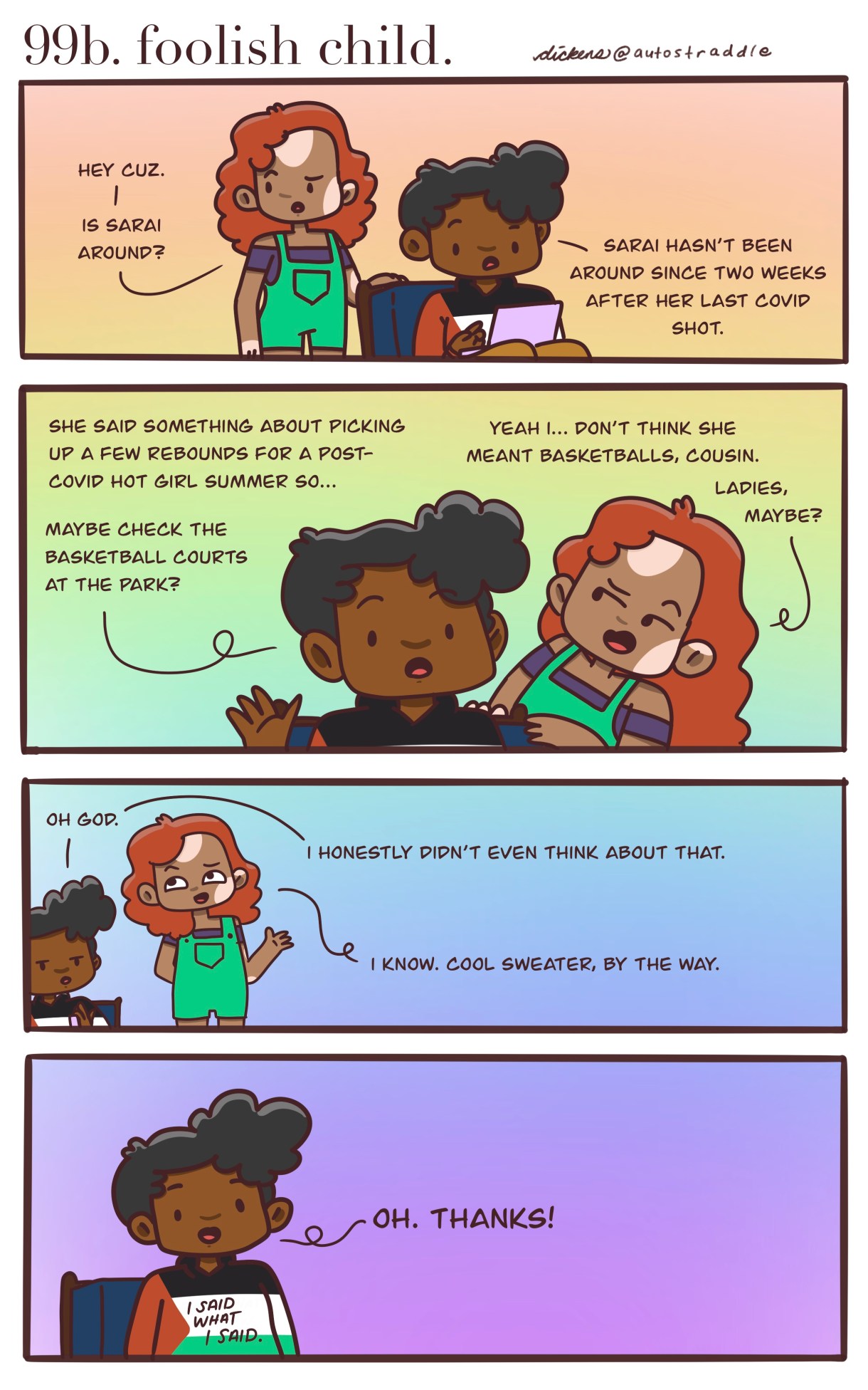 In a four panel rainbow background comic, Dickens friend asks where Saia is, Dickens responds that they are looking for a rebound for a post-Covid Hot Girl Summer and to check the basketball courts. Their friend laughs and says that rebounds probably means girls, not basketballs. The friend goes on to say that they like Dickens shirt. The panel pulls out to reveal a sweater in the colors of the Palestinian flag with the words "I said what I said" on it.
