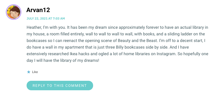 Heather, I’m with you. It has been my dream since approximately forever to have an actual library in my house, a room filled entirely, wall to wall to wall to wall, with books, and a sliding ladder on the bookcases so I can reenact the opening scene of Beauty and the Beast. I’m off to a decent start, I do have a wall in my apartment that is just three Billy bookcases side by side. And I have extensively researched Ikea hacks and ogled a lot of home libraries on Instagram. So hopefully one day I will have the library of my dreams!