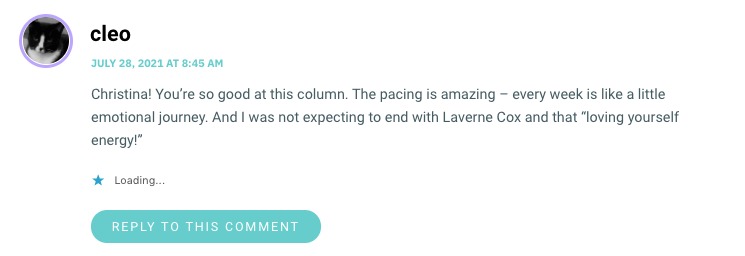 Christina! You’re so good at this column. The pacing is amazing – every week is like a little emotional journey. And I was not expecting to end with Laverne Cox and that “loving yourself energy!