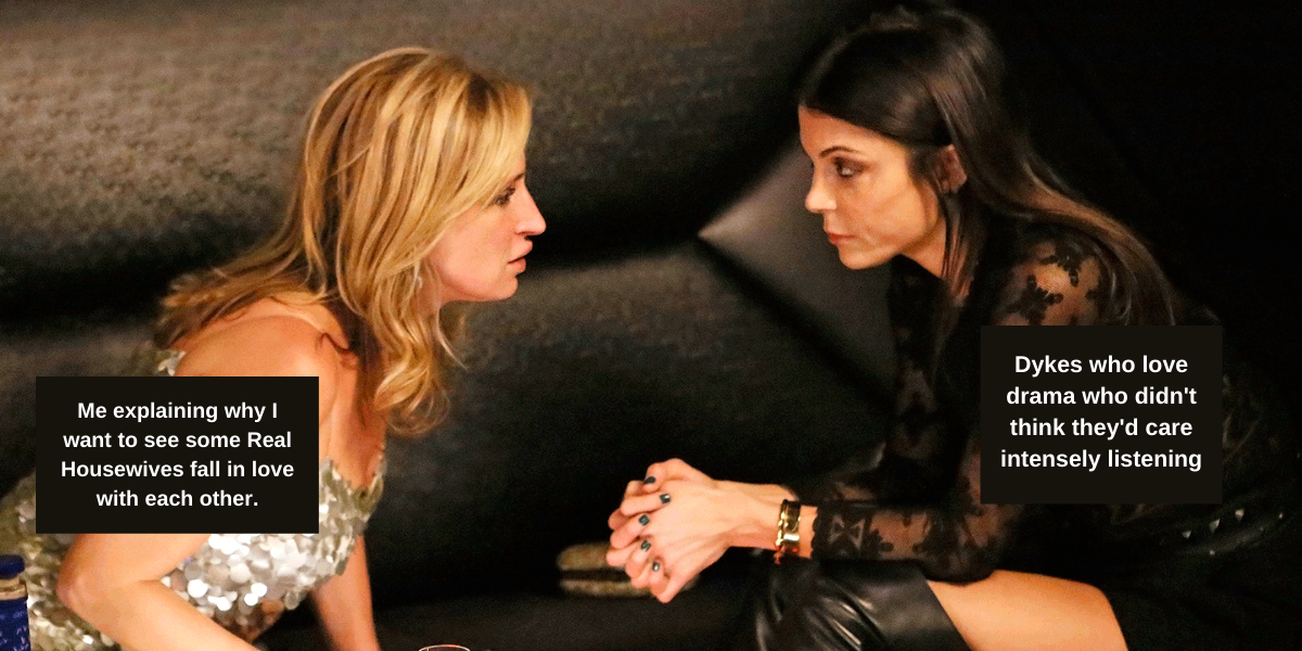 Image shows two women talking to each other. one has text that says "Me explaining why I want to see some Real Housewives fall in love with each other" the other one has text that says "Dykes who love drama who didn't think they'd care intensely listening"