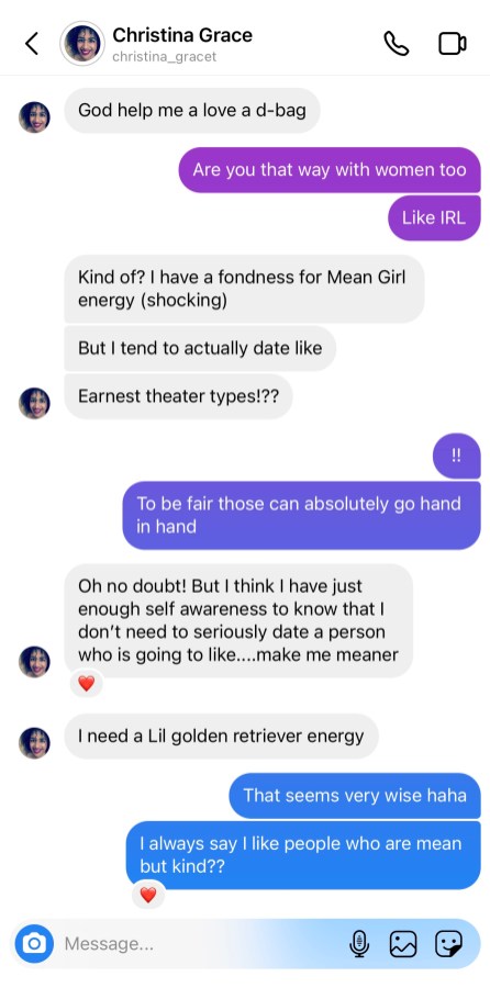 Screenshot of Instagram message. Christina: God help me I love a d-bag Drew: Are you that way with women too Like IRL Christina: Kind of? I have a fondness for Mean Girl energy (shocking) But I tend to actually date like Earnest theater types!?? Drew: !! To be fair those can absolutely go hand in hand Christina: Oh no doubt! But I think I have just enough self awareness to know that I don’t need to seriously date a person who is going to like…make me meaner I need a lil golden retriever energy Drew: That seems very wise haha I always say I like people who are mean but kind?? 