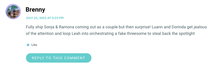 Fully ship Sonja & Ramona coming out as a couple but then surprise! Luann and Dorinda get jealous of the attention and loop Leah into orchestrating a fake threesome to steal back the spotlight