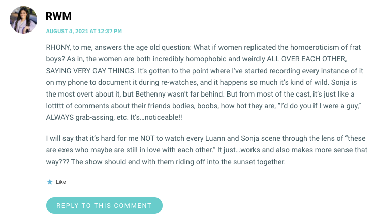 RHONY, to me, answers the age old question: What if women replicated the homoeroticism of frat boys? As in, the women are both incredibly homophobic and weirdly ALL OVER EACH OTHER, SAYING VERY GAY THINGS. It’s gotten to the point where I’ve started recording every instance of it on my phone to document it during re-watches, and it happens so much it’s kind of wild. Sonja is the most overt about it, but Bethenny wasn’t far behind. But from most of the cast, it’s just like a lottttt of comments about their friends bodies, boobs, how hot they are, “I’d do you if I were a guy,