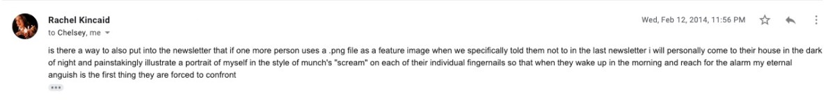 Email from Rachel to Chelsey and Laneia: ""is there a way to also put into the newsletter that if one more person uses a .png file as a feature image when we specifically told them not to in the last newsletter i will personally come to their house in the dark of night and painstakingly illustrate a portrait of myself in the style of munch's "scream" on each of their individual fingernails so that when they wake up in the morning and reach for the alarm my eternal anguish is the first thing they are forced to confront"