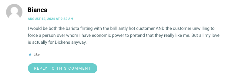 I would be both the barista flirting with the brilliantly hot customer AND the customer unwilling to force a person over whom I have economic power to pretend that they really like me. But all my love is actually for Dickens anyway.