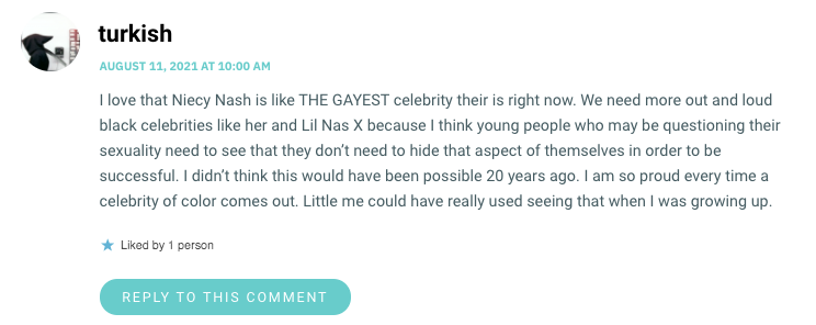 I love that Niecy Nash is like THE GAYEST celebrity their is right now. We need more out and loud black celebrities like her and Lil Nas X because I think young people who may be questioning their sexuality need to see that they don’t need to hide that aspect of themselves in order to be successful. I didn’t think this would have been possible 20 years ago. I am so proud every time a celebrity of color comes out. Little me could have really used seeing that when I was growing up.