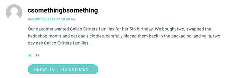 Our daughter wanted Calico Critters families for her 5th birthday. We bought two, swapped the hedgehog mom’s and cat dad’s clothes, carefully placed them back in the packaging, and voila, two gay-ass Calico Critters families.