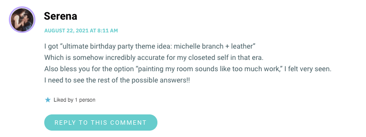I got “ultimate birthday party theme idea: michelle branch + leatherwp_postsWhich is somehow incredibly accurate for my closeted self in that era. Also bless you for the option “painting my room sounds like too much work,wp_postsI felt very seen. I need to see the rest of the possible answers!!