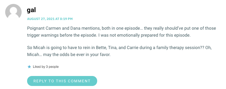 Poignant Carmen and Dana mentions, both in one episode… they really should’ve put one of those trigger warnings before the episode. I was not emotionally prepared for this episode. So Micah is going to have to rein in Bette, Tina, and Carrie during a family therapy session?? Oh, Micah… may the odds be ever in your favor.