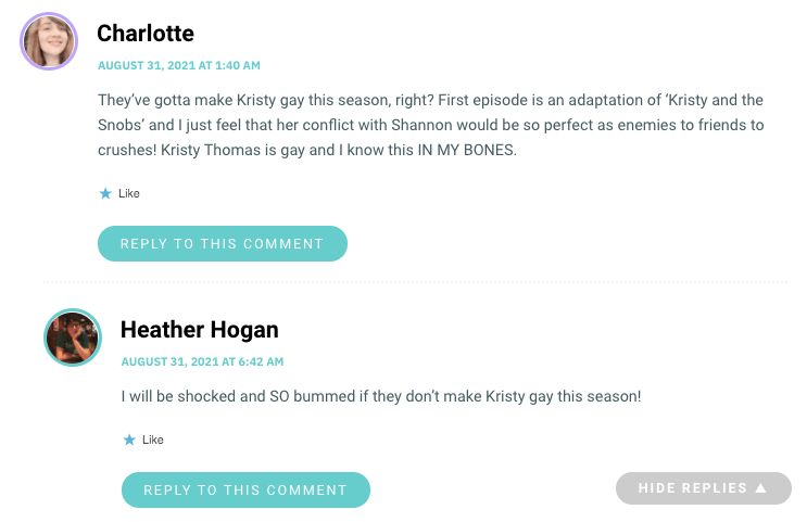 They’ve gotta make Kristy gay this season, right? First episode is an adaptation of ‘Kristy and the Snobs’ and I just feel that her conflict with Shannon would be so perfect as enemies to friends to crushes! Kristy Thomas is gay and I know this IN MY BONES.