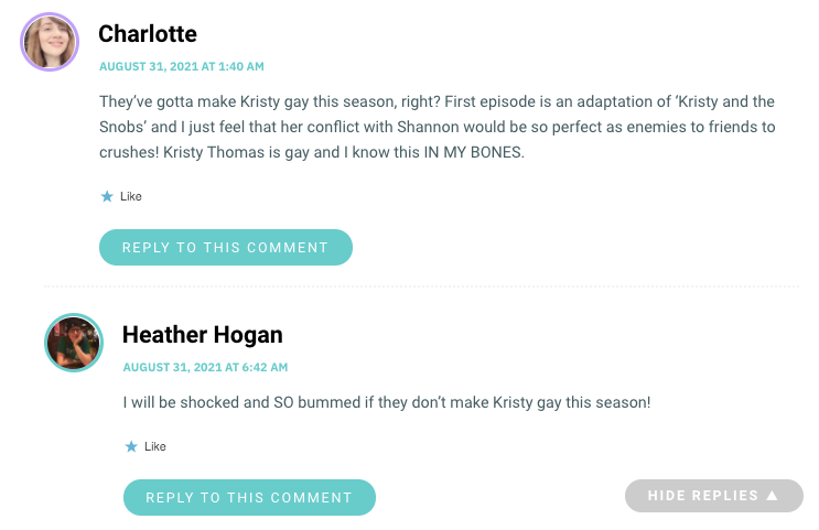 They’ve gotta make Kristy gay this season, right? First episode is an adaptation of ‘Kristy and the Snobs’ and I just feel that her conflict with Shannon would be so perfect as enemies to friends to crushes! Kristy Thomas is gay and I know this IN MY BONES.