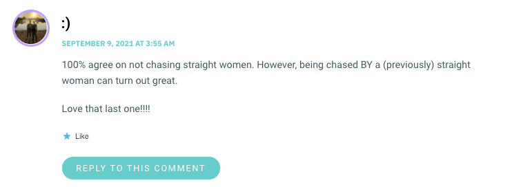 100% agree on not chasing straight women. However, being chased BY a (previously) straight woman can turn out great. Love that last one!!!!