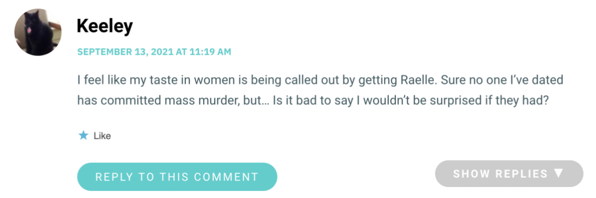 I feel like my taste in women is being called out by getting Raelle. Sure no one I’ve dated has committed mass murder, but… Is it bad to say I wouldn’t be surprised if they had?