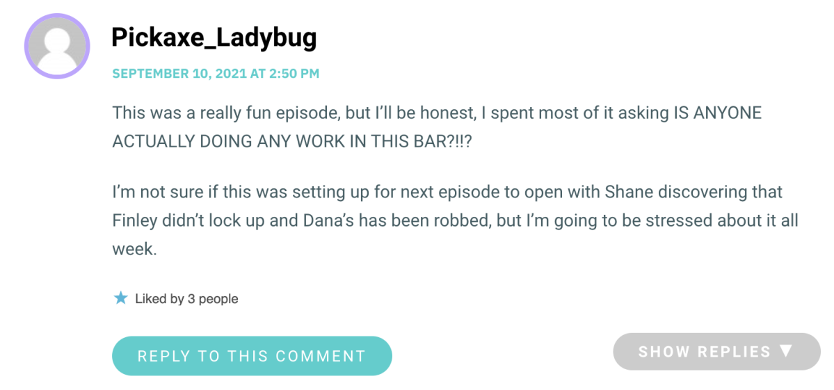 This was a really fun episode, but I’ll be honest, I spent most of it asking IS ANYONE ACTUALLY DOING ANY WORK IN THIS BAR?!!? I’m not sure if this was setting up for next episode to open with Shane discovering that Finley didn’t lock up and Dana’s has been robbed, but I’m going to be stressed about it all week.