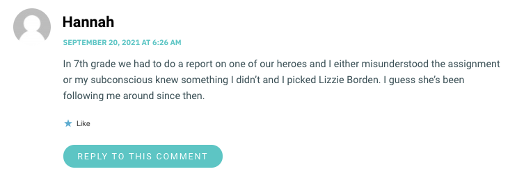 In 7th grade we had to do a report on one of our heroes and I either misunderstood the assignment or my subconscious knew something I didn’t and I picked Lizzie Borden. I guess she’s been following me around since then.