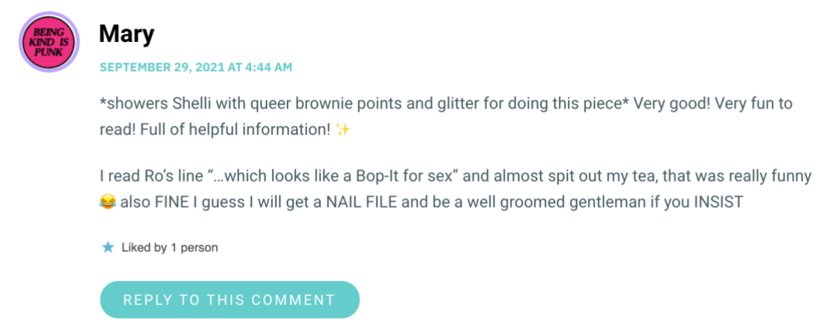 *showers Shelli with queer brownie points and glitter for doing this piece* Very good! Very fun to read! Full of helpful information! ✨ I read Ro’s line “…which looks like a Bop-It for sex” and almost spit out my tea, that was really funny 😂 also FINE I guess I will get a NAIL FILE and be a well groomed gentleman if you INSIST