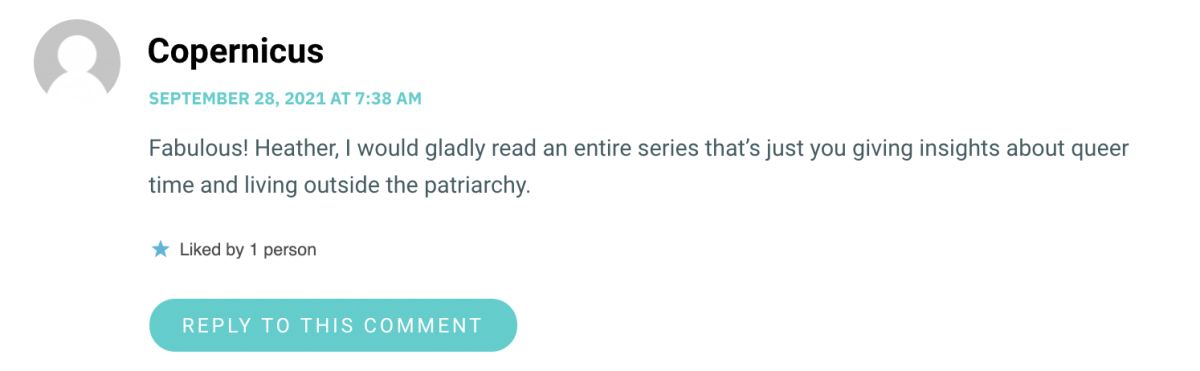 Fabulous! Heather, I would gladly read an entire series that’s just you giving insights about queer time and living outside the patriarchy.
