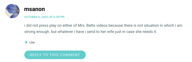 i did not press play on either of Mrs. Betts videos because there is not situation in which i am strong enough. but whatever i have i send to her wife just in case she needs it.