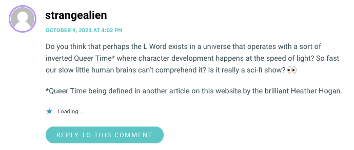 Do you think that perhaps the L Word exists in a universe that operates with a sort of inverted Queer Time* where character development happens at the speed of light? So fast our slow little human brains can’t comprehend it? Is it really a sci-fi show? 👀 *Queer Time being defined in another article on this website by the brilliant Heather Hogan.