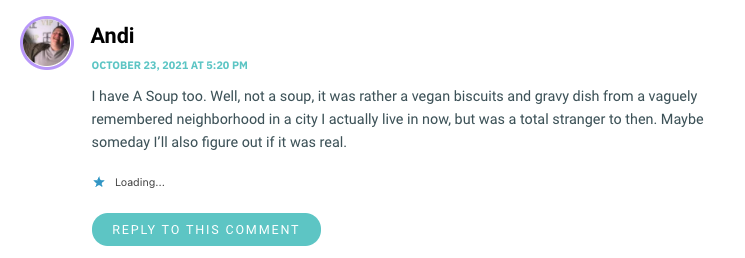 I have A Soup too. Well, not a soup, it was rather a vegan biscuits and gravy dish from a vaguely remembered neighborhood in a city I actually live in now, but was a total stranger to then. Maybe someday I’ll also figure out if it was real.
