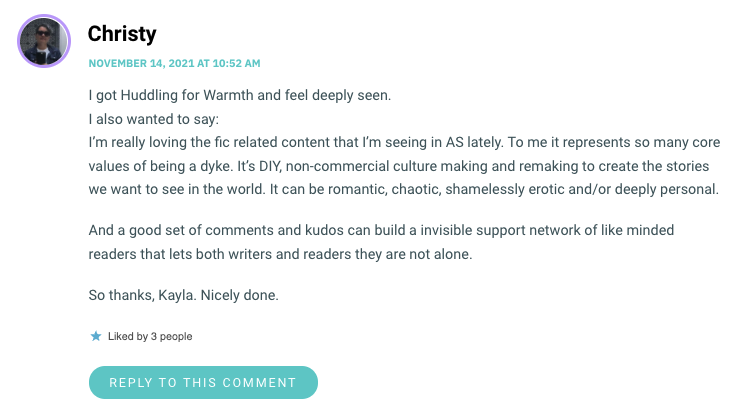 I’m really loving the fic related content that I’m seeing in AS lately. To me it represents so many core values of being a dyke. It’s DIY, non-commercial culture making and remaking to create the stories we want to see in the world. It can be romantic, chaotic, shamelessly erotic and/or deeply personal. And a good set of comments and kudos can build a invisible support network of like minded readers that lets both writers and readers they are not alone. So thanks, Kayla. Nicely done.