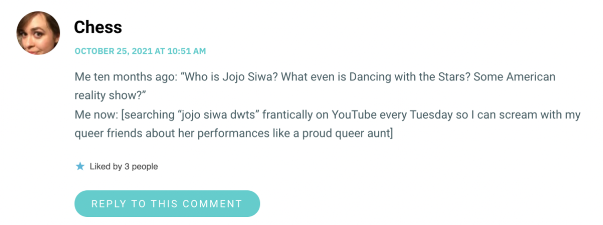Me ten months ago: “Who is Jojo Siwa? What even is Dancing with the Stars? Some American reality show?” Me now: [searching “jojo siwa dwts” frantically on YouTube every Tuesday so I can scream with my queer friends about her performances like a proud queer aunt]