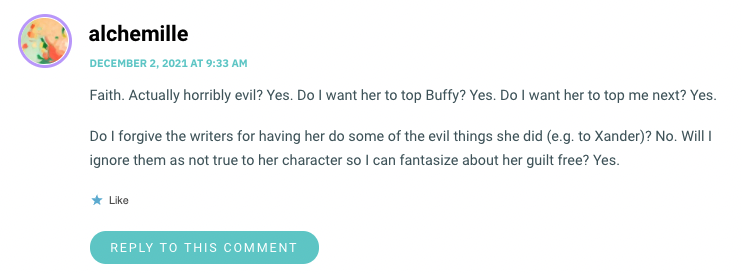 Faith. Actually horribly evil? Yes. Do I want her to top Buffy? Yes. Do I want her to top me next? Yes. Do I forgive the writers for having her do some of the evil things she did (e.g. to Xander)? No. Will I ignore them as not true to her character so I can fantasize about her guilt free? Yes.