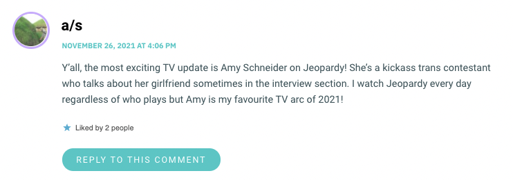 Y’all, the most exciting TV update is Amy Schneider on Jeopardy! She’s a kickass trans contestant who talks about her girlfriend sometimes in the interview section. I watch Jeopardy every day regardless of who plays but Amy is my favourite TV arc of 2021!