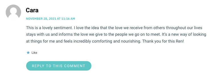 This is a lovely sentiment. I love the idea that the love we receive from others throughout our lives stays with us and informs the love we give to the people we go on to meet. It’s a new way of looking at things for me and feels incredibly comforting and nourishing. Thank you for this Ren!