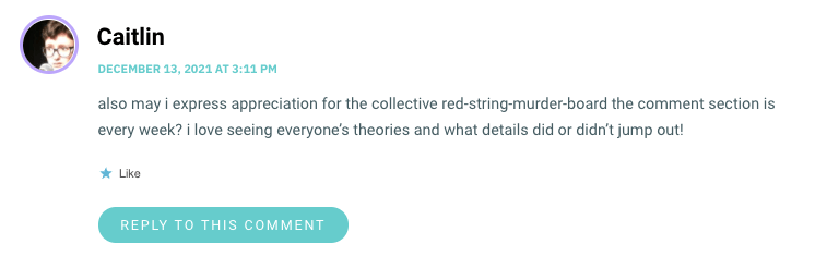 also may i express appreciation for the collective red-string-murder-board the comment section is every week? i love seeing everyone’s theories and what details did or didn’t jump out!