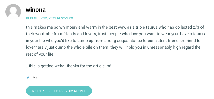 this makes me so whimpery and warm in the best way. as a triple taurus who has collected 2/3 of their wardrobe from friends and lovers, trust: people who love you want to wear you. have a taurus in your life who you’d like to bump up from strong acquaintance to consistent friend, or friend to lover? srsly just dump the whole pile on them. they will hold you in unreasonably high regard the rest of your life. …this is getting weird. thanks for the article, ro!