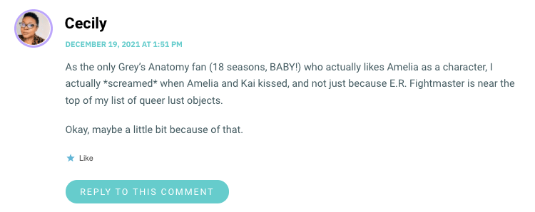 As the only Grey’s Anatomy fan (18 seasons, BABY!) who actually likes Amelia as a character, I actually *screamed* when Amelia and Kai kissed, and not just because E.R. Fightmaster is near the top of my list of queer lust objects. Okay, maybe a little bit because of that.