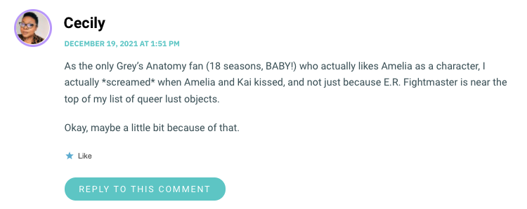 As the only Grey’s Anatomy fan (18 seasons, BABY!) who actually likes Amelia as a character, I actually *screamed* when Amelia and Kai kissed, and not just because E.R. Fightmaster is near the top of my list of queer lust objects. Okay, maybe a little bit because of that.