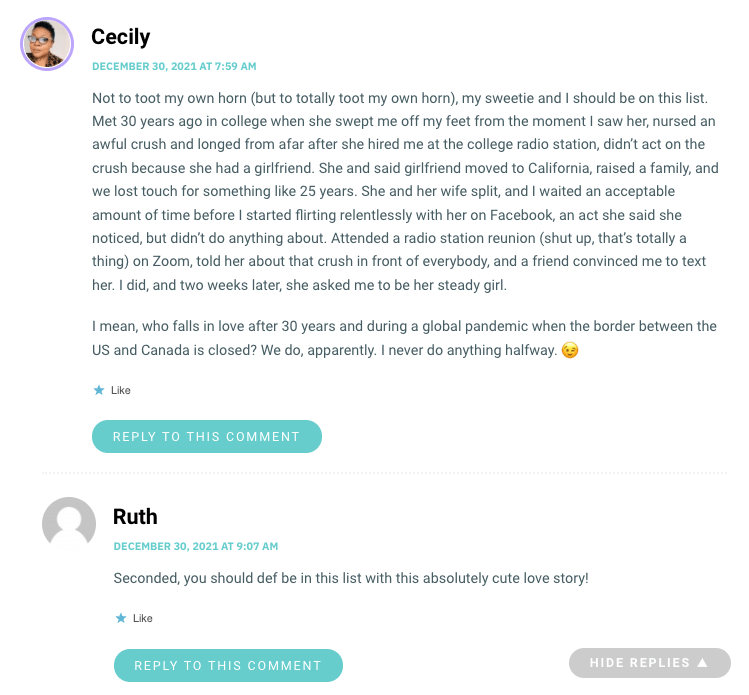 Not to toot my own horn (but to totally toot my own horn), my sweetie and I should be on this list. Met 30 years ago in college when she swept me off my feet from the moment I saw her, nursed an awful crush and longed from afar after she hired me at the college radio station, didn’t act on the crush because she had a girlfriend. She and said girlfriend moved to California, raised a family, and we lost touch for something like 25 years. She and her wife split, and I waited an acceptable amount of time before I started flirting relentlessly with her on Facebook, an act she said she noticed, but didn’t do anything about. Attended a radio station reunion (shut up, that’s totally a thing) on Zoom, told her about that crush in front of everybody, and a friend convinced me to text her. I did, and two weeks later, she asked me to be her steady girl. I mean, who falls in love after 30 years and during a global pandemic when the border between the US and Canada is closed? We do, apparently. I never do anything halfway. 😉