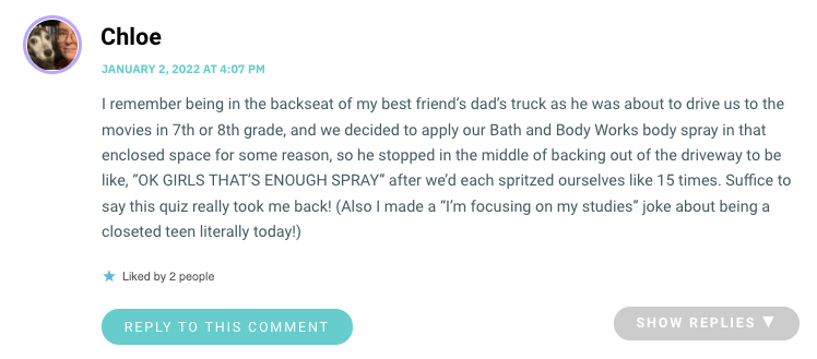 I remember being in the backseat of my best friend’s dad’s truck as he was about to drive us to the movies in 7th or 8th grade, and we decided to apply our Bath and Body Works body spray in that enclosed space for some reason, so he stopped in the middle of backing out of the driveway to be like, “OK GIRLS THAT’S ENOUGH SPRAY