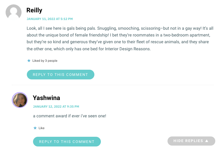 Look, all I see here is gals being pals. Snuggling, smooching, scissoring–but not in a gay way! It’s all about the unique bond of female friendship! I bet they’re roommates in a two-bedroom apartment, but they’re so kind and generous they’ve given one to their fleet of rescue animals, and they share the other one, which only has one bed for Interior Design Reasons.