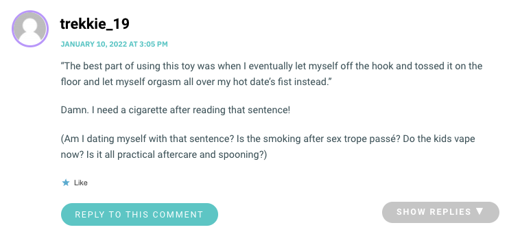 “The best part of using this toy was when I eventually let myself off the hook and tossed it on the floor and let myself orgasm all over my hot date’s fist instead.” Damn. I need a cigarette after reading that sentence! (Am I dating myself with that sentence? Is the smoking after sex trope passé? Do the kids vape now? Is it all practical aftercare and spooning?)