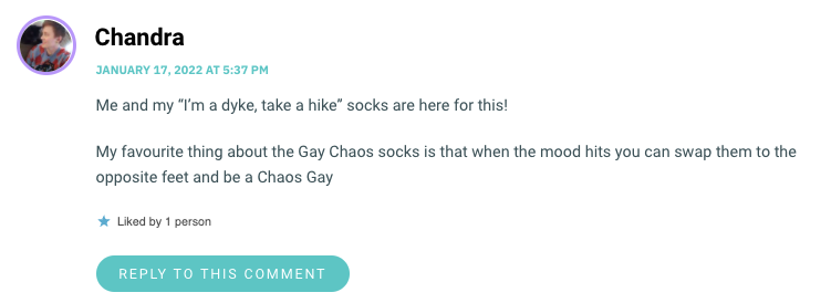 Me and my “I’m a dyke, take a hike” socks are here for this! My favourite thing about the Gay Chaos socks is that when the mood hits you can swap them to the opposite feet and be a Chaos Gay