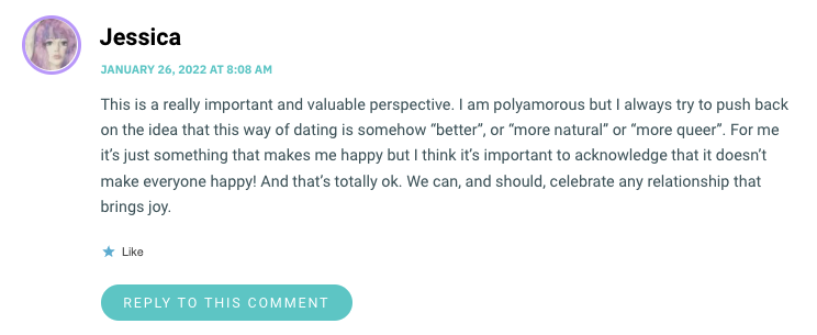 This is a really important and valuable perspective. I am polyamorous but I always try to push back on the idea that this way of dating is somehow “better”, or “more natural” or “more queer”. For me it’s just something that makes me happy but I think it’s important to acknowledge that it doesn’t make everyone happy! And that’s totally ok. We can, and should, celebrate any relationship that brings joy.