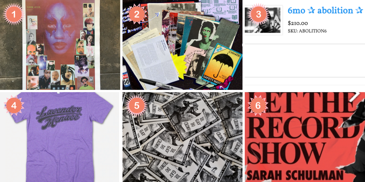 Photo 1: A newsprint features the faces of queer and trans artists and reads LOOK.AT.US. Photo 2: A smattering of magazine clippings sit on a black background. Photo 3: A white text box reads 6 month abolition. Photo 4: A purple t-shirt reads Lavender Menace in swirly font. Photo 5: A black and white sticker features a skeleton holding a scroll that says BE GAY DO CRIME!. Photo 6: A red book cover reads LET THE RECORD SHOW by Sarah Schulman