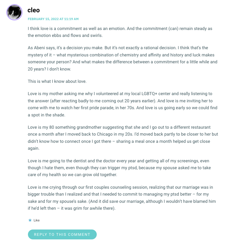 I think love is a commitment as well as an emotion. And the commitment (can) remain steady as the emotion ebbs and flows and swirls. As Abeni says, it’s a decision you make. But it’s not exactly a rational decision. I think that’s the mystery of it – what mysterious combination of chemistry and affinity and history and luck makes someone your person? And what makes the difference between a commitment for a little while and 20 years? I don’t know. This is what I know about love. Love is my mother asking me why I volunteered at my local LGBTQ+ center and really listening to the answer (after reacting badly to me coming out 20 years earlier). And love is me inviting her to come with me to watch her first pride parade, in her 70s. And love is us going early so we could find a spot in the shade. Love is my 80 something grandmother suggesting that she and I go out to a different restaurant once a month after I moved back to Chicago in my 20s. I’d moved back partly to be closer to her but didn’t know how to connect once I got there – sharing a meal once a month helped us get close again. Love is me going to the dentist and the doctor every year and getting all of my screenings, even though I hate them, even though they can trigger my ptsd, because my spouse asked me to take care of my health so we can grow old together. Love is me crying through our first couples counseling session, realizing that our marriage was in bigger trouble than I realized and that I needed to commit to managing my ptsd better – for my sake and for my spouse’s sake. (And it did save our marriage, although I wouldn’t have blamed him if he’d left then – it was grim for awhile there).