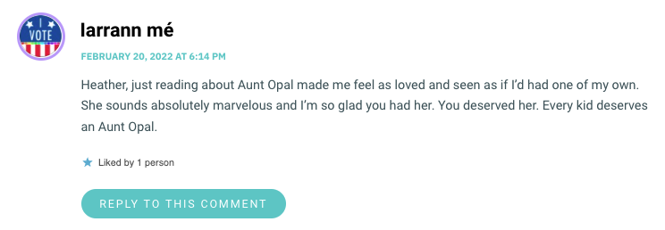 Heather, just reading about Aunt Opal made me feel as loved and seen as if I’d had one of my own. She sounds absolutely marvelous and I’m so glad you had her. You deserved her. Every kid deserves an Aunt Opal.